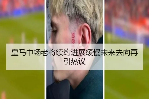 皇马中场老将续约进展缓慢未来去向再引热议